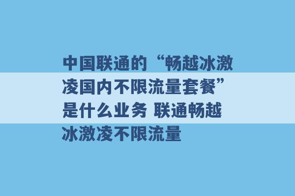 中国联通的“畅越冰激凌国内不限流量套餐”是什么业务 联通畅越冰激凌不限流量 -第1张图片-电信联通移动号卡网