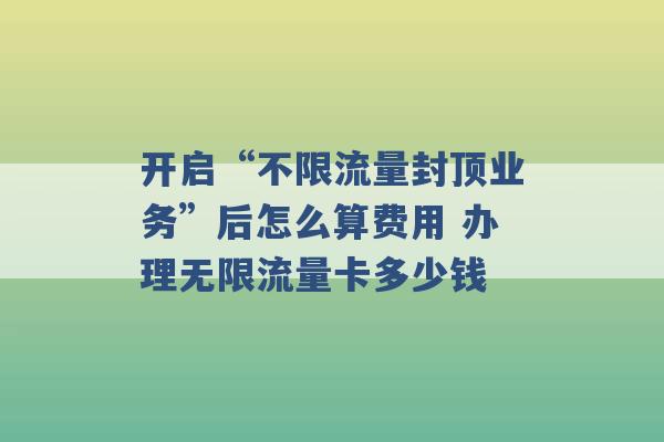 开启“不限流量封顶业务”后怎么算费用 办理无限流量卡多少钱 -第1张图片-电信联通移动号卡网