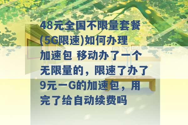 48元全国不限量套餐(5G限速)如何办理加速包 移动办了一个无限量的，限速了办了9元一G的加速包，用完了给自动续费吗 -第1张图片-电信联通移动号卡网