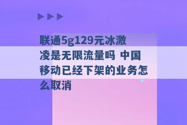 联通5g129元冰激凌是无限流量吗 中国移动已经下架的业务怎么取消 -第1张图片-电信联通移动号卡网