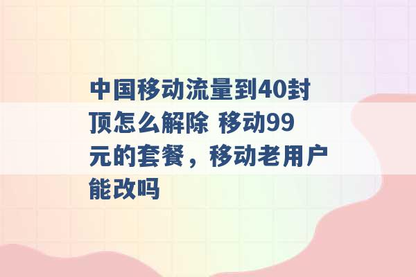 中国移动流量到40封顶怎么解除 移动99元的套餐，移动老用户能改吗 -第1张图片-电信联通移动号卡网