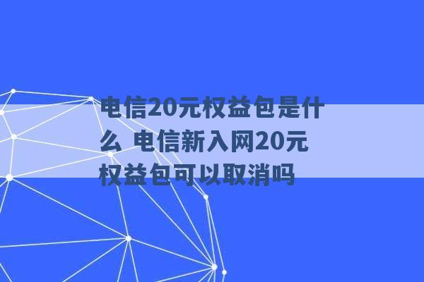 电信20元权益包是什么 电信新入网20元权益包可以取消吗 -第1张图片-电信联通移动号卡网