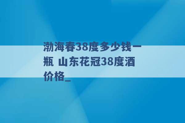 渤海春38度多少钱一瓶 山东花冠38度酒价格_ -第1张图片-电信联通移动号卡网