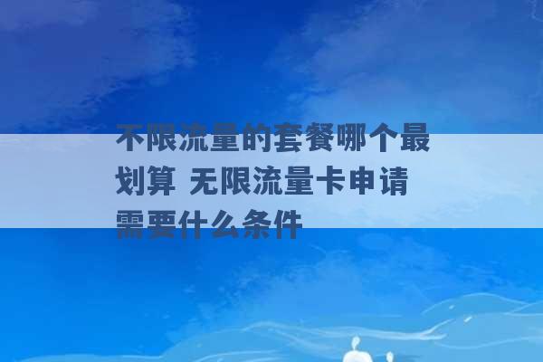 不限流量的套餐哪个最划算 无限流量卡申请需要什么条件 -第1张图片-电信联通移动号卡网