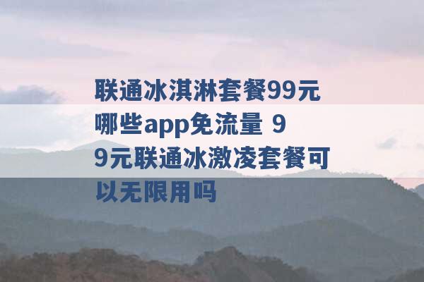 联通冰淇淋套餐99元哪些app免流量 99元联通冰激凌套餐可以无限用吗 -第1张图片-电信联通移动号卡网