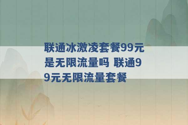 联通冰激凌套餐99元是无限流量吗 联通99元无限流量套餐 -第1张图片-电信联通移动号卡网