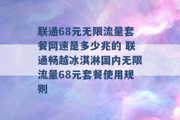 联通68元无限流量套餐网速是多少兆的 联通畅越冰淇淋国内无限流量68元套餐使用规则 -第1张图片-电信联通移动号卡网