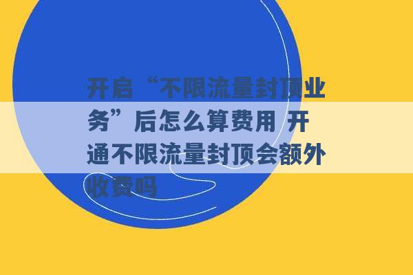 开启“不限流量封顶业务”后怎么算费用 开通不限流量封顶会额外收费吗 -第1张图片-电信联通移动号卡网