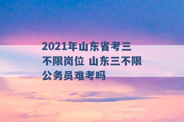 2021年山东省考三不限岗位 山东三不限公务员难考吗 -第1张图片-电信联通移动号卡网