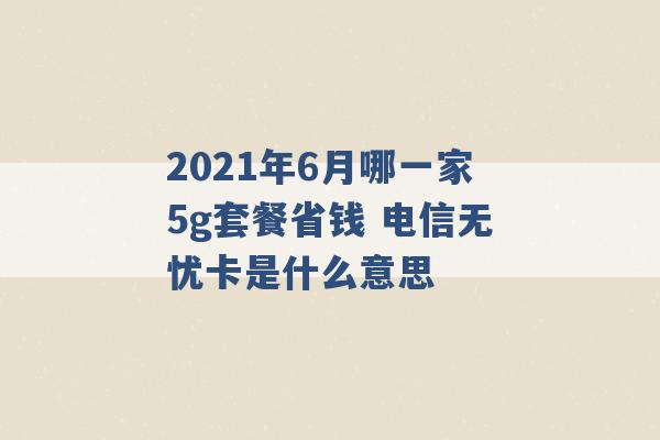 2021年6月哪一家5g套餐省钱 电信无忧卡是什么意思 -第1张图片-电信联通移动号卡网