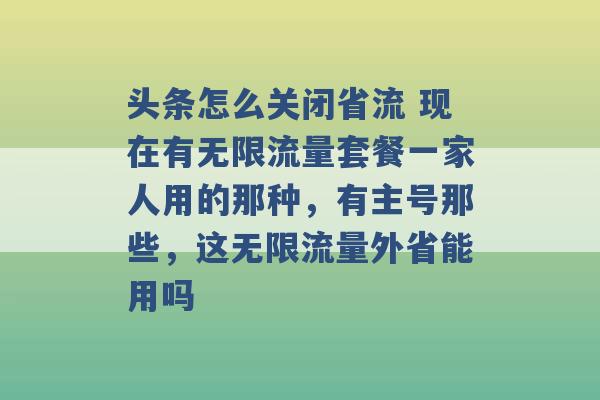 头条怎么关闭省流 现在有无限流量套餐一家人用的那种，有主号那些，这无限流量外省能用吗 -第1张图片-电信联通移动号卡网