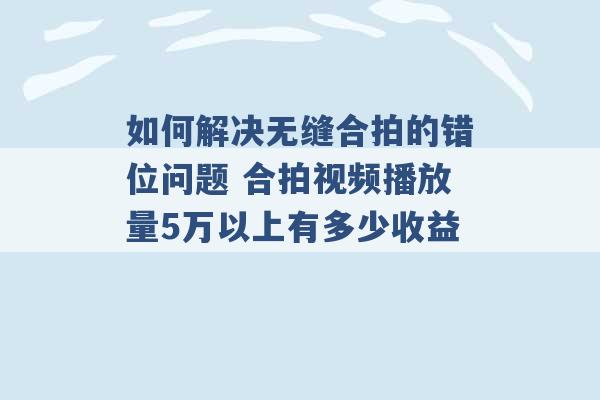 如何解决无缝合拍的错位问题 合拍视频播放量5万以上有多少收益 -第1张图片-电信联通移动号卡网