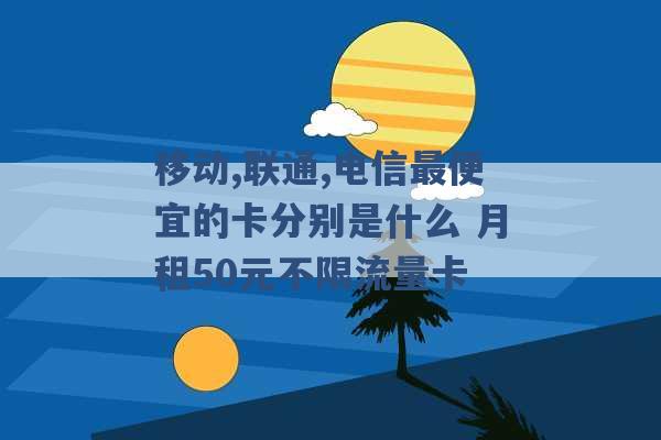 移动,联通,电信最便宜的卡分别是什么 月租50元不限流量卡 -第1张图片-电信联通移动号卡网