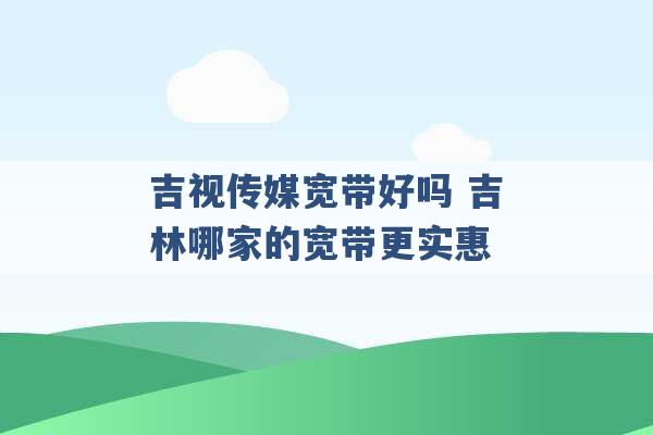 吉视传媒宽带好吗 吉林哪家的宽带更实惠 -第1张图片-电信联通移动号卡网