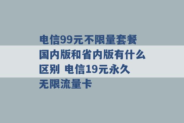 电信99元不限量套餐国内版和省内版有什么区别 电信19元永久无限流量卡 -第1张图片-电信联通移动号卡网