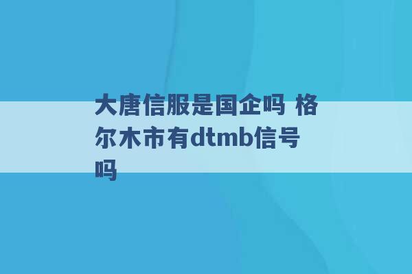 大唐信服是国企吗 格尔木市有dtmb信号吗 -第1张图片-电信联通移动号卡网