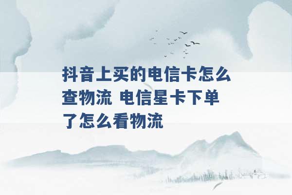 抖音上买的电信卡怎么查物流 电信星卡下单了怎么看物流 -第1张图片-电信联通移动号卡网