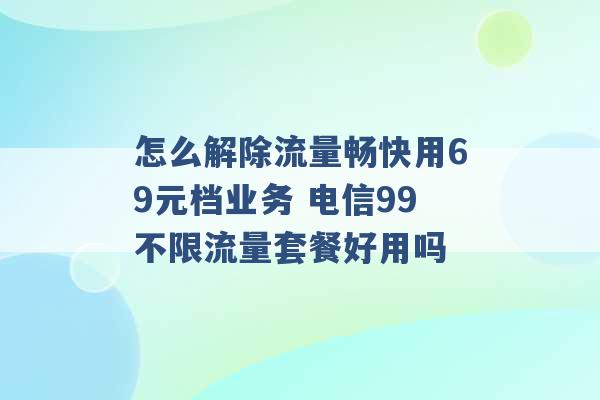 怎么解除流量畅快用69元档业务 电信99不限流量套餐好用吗 -第1张图片-电信联通移动号卡网