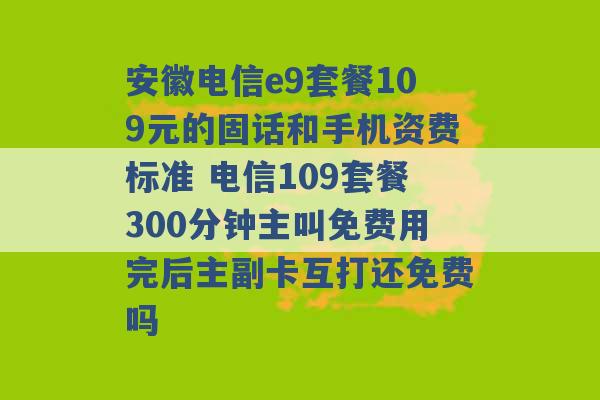 安徽电信e9套餐109元的固话和手机资费标准 电信109套餐300分钟主叫免费用完后主副卡互打还免费吗 -第1张图片-电信联通移动号卡网