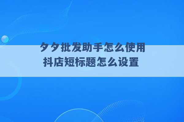 夕夕批发助手怎么使用 抖店短标题怎么设置 -第1张图片-电信联通移动号卡网