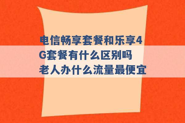 电信畅享套餐和乐享4G套餐有什么区别吗 老人办什么流量最便宜 -第1张图片-电信联通移动号卡网