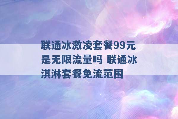 联通冰激凌套餐99元是无限流量吗 联通冰淇淋套餐免流范围 -第1张图片-电信联通移动号卡网