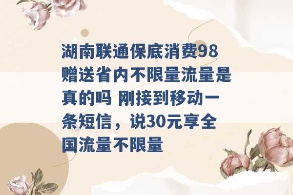 湖南联通保底消费98赠送省内不限量流量是真的吗 刚接到移动一条短信，说30元享全国流量不限量 -第1张图片-电信联通移动号卡网