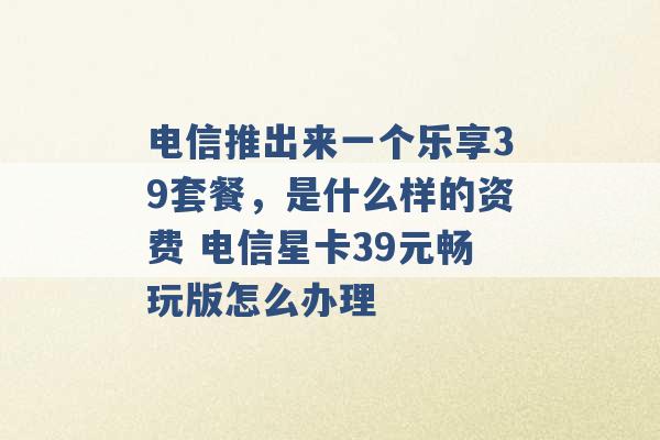 电信推出来一个乐享39套餐，是什么样的资费 电信星卡39元畅玩版怎么办理 -第1张图片-电信联通移动号卡网