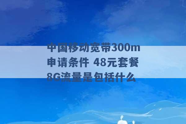 中国移动宽带300m申请条件 48元套餐8G流量是包括什么 -第1张图片-电信联通移动号卡网