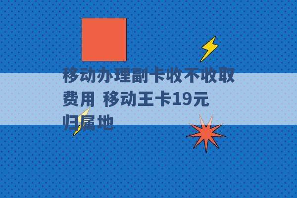 移动办理副卡收不收取费用 移动王卡19元归属地 -第1张图片-电信联通移动号卡网