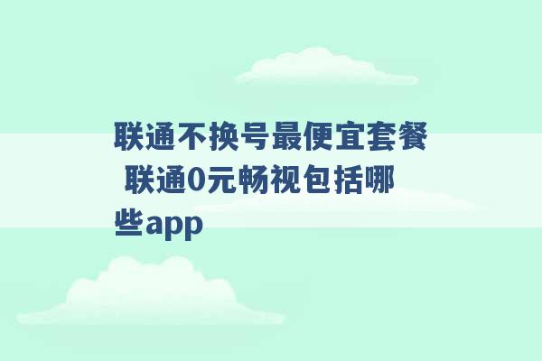 联通不换号最便宜套餐 联通0元畅视包括哪些app -第1张图片-电信联通移动号卡网