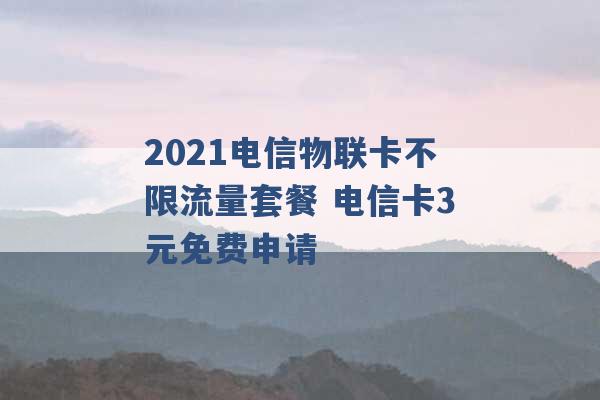 2021电信物联卡不限流量套餐 电信卡3元免费申请 -第1张图片-电信联通移动号卡网