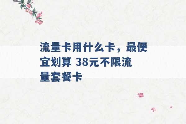 流量卡用什么卡，最便宜划算 38元不限流量套餐卡 -第1张图片-电信联通移动号卡网