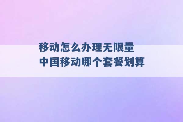 移动怎么办理无限量 中国移动哪个套餐划算 -第1张图片-电信联通移动号卡网