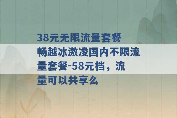 38元无限流量套餐 畅越冰激凌国内不限流量套餐-58元档，流量可以共享么 -第1张图片-电信联通移动号卡网