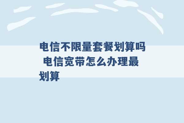 电信不限量套餐划算吗 电信宽带怎么办理最划算 -第1张图片-电信联通移动号卡网