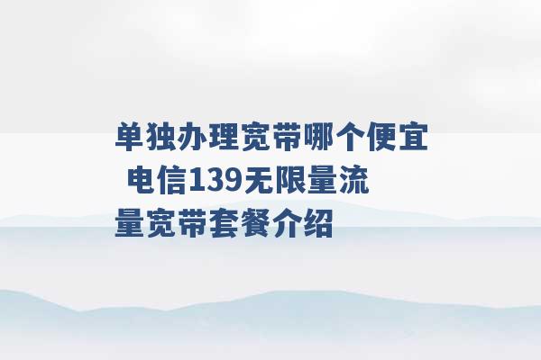 单独办理宽带哪个便宜 电信139无限量流量宽带套餐介绍 -第1张图片-电信联通移动号卡网