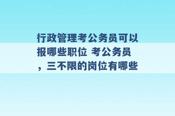 行政管理考公务员可以报哪些职位 考公务员，三不限的岗位有哪些 -第1张图片-电信联通移动号卡网