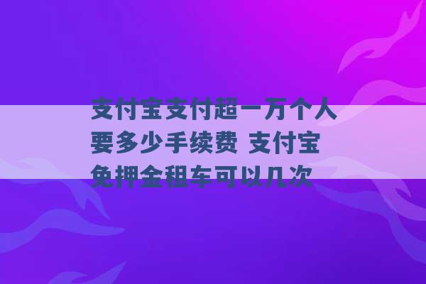 支付宝支付超一万个人要多少手续费 支付宝免押金租车可以几次 -第1张图片-电信联通移动号卡网