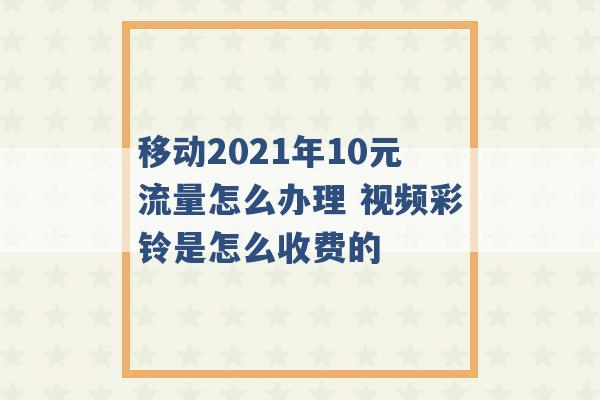 移动2021年10元流量怎么办理 视频彩铃是怎么收费的 -第1张图片-电信联通移动号卡网