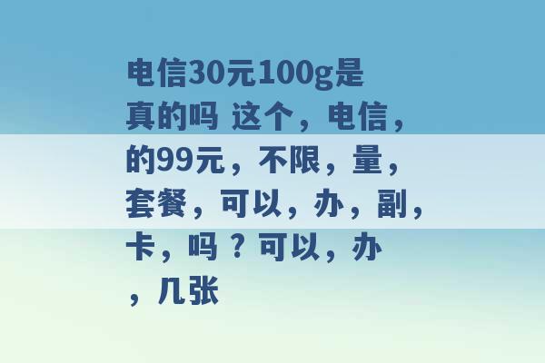 电信30元100g是真的吗 这个，电信，的99元，不限，量，套餐，可以，办，副，卡，吗 ? 可以，办，几张 -第1张图片-电信联通移动号卡网