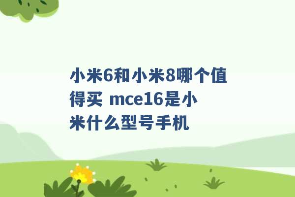 小米6和小米8哪个值得买 mce16是小米什么型号手机 -第1张图片-电信联通移动号卡网