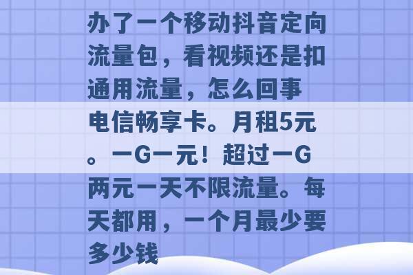 办了一个移动抖音定向流量包，看视频还是扣通用流量，怎么回事 电信畅享卡。月租5元。一G一元！超过一G两元一天不限流量。每天都用，一个月最少要多少钱 -第1张图片-电信联通移动号卡网