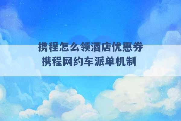 携程怎么领酒店优惠券 携程网约车派单机制 -第1张图片-电信联通移动号卡网