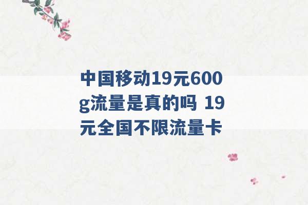 中国移动19元600g流量是真的吗 19元全国不限流量卡 -第1张图片-电信联通移动号卡网