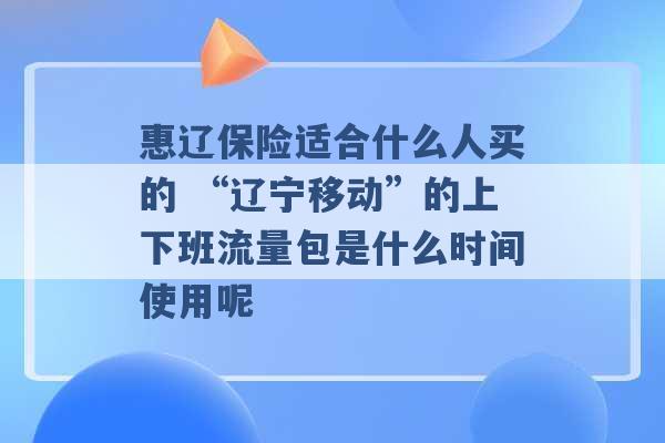 惠辽保险适合什么人买的 “辽宁移动”的上下班流量包是什么时间使用呢 -第1张图片-电信联通移动号卡网