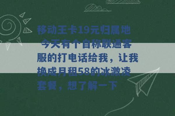 移动王卡19元归属地 今天有个自称联通客服的打电话给我，让我换成月租58的冰激凌套餐，想了解一下 -第1张图片-电信联通移动号卡网