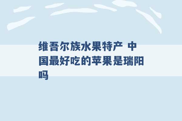 维吾尔族水果特产 中国最好吃的苹果是瑞阳吗 -第1张图片-电信联通移动号卡网