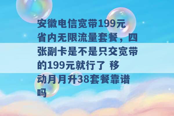 安徽电信宽带199元省内无限流量套餐，四张副卡是不是只交宽带的199元就行了 移动月月升38套餐靠谱吗 -第1张图片-电信联通移动号卡网