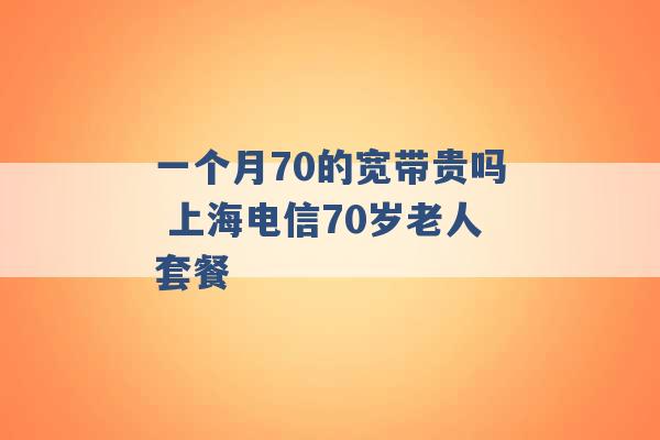 一个月70的宽带贵吗 上海电信70岁老人套餐 -第1张图片-电信联通移动号卡网